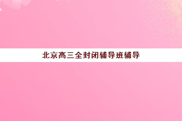 北京高三全封闭辅导班辅导培训机构哪家好？2025年最新实力机构对比与择校指南