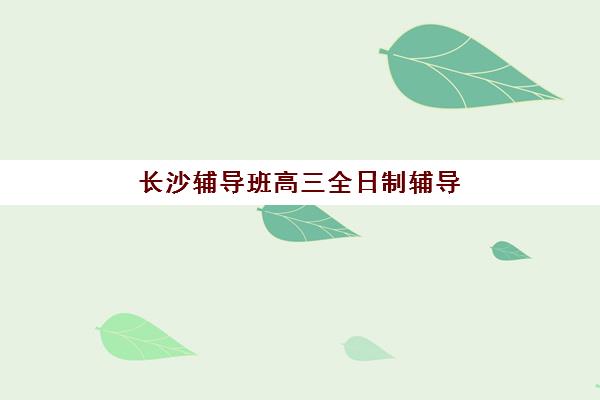 长沙辅导班高三全日制辅导机构排名前三名，最新收费标准与择校指南全解析