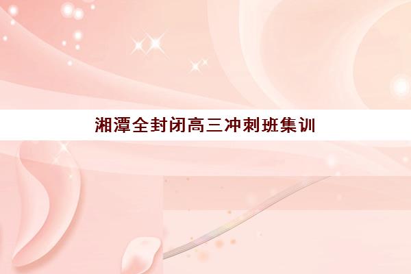 湘潭全封闭高三冲刺班集训营排名榜单公布如何查询？2025年最新Top5权威排名、择校技巧与成功案例全解析