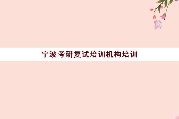 宁波考研复试培训机构培训班哪个比较好一点？2025年最新评测、选择技巧与成功案例全解析
