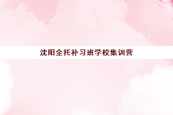 沈阳全托补习班学校集训营排名前十有哪些？2025年最新权威榜单、择校标准与报名全指南