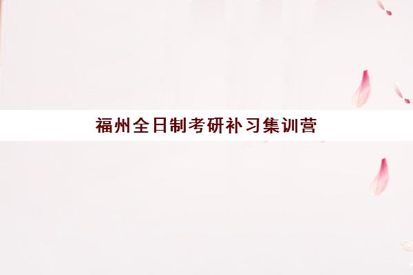 福州全日制考研补习集训营集中训练营有哪些地方？2025年最新地址清单与高性价比机构选择全攻略