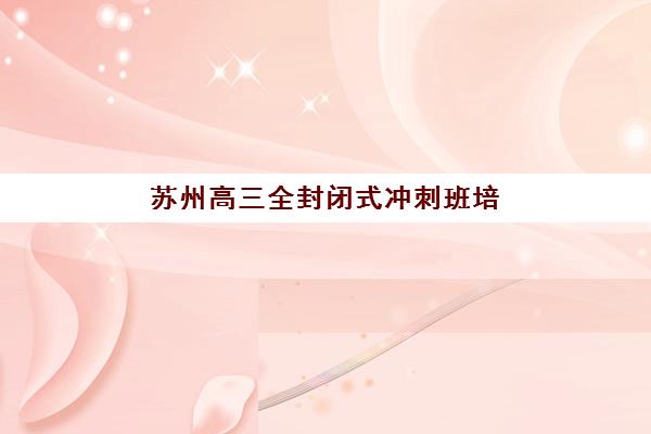 苏州高三全封闭式冲刺班培训班哪个比较好？2025年五大机构详细对比与择校指南