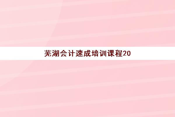 芜湖会计速成培训课程2025年时间是多少？最新权威开班日程解析与高效择校实战全指南