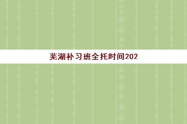 芜湖补习班全托时间2025年何时公布？最新招生时间轴与优质机构选择全指南