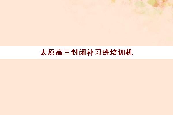 太原高三封闭补习班培训机构费用多少？2025年收费标准、性价比分析与择校全指南