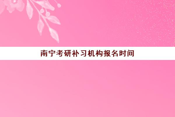 南宁考研补习机构报名时间2025年如何科学规划？最新时间表、报名流程与备考指南全解析