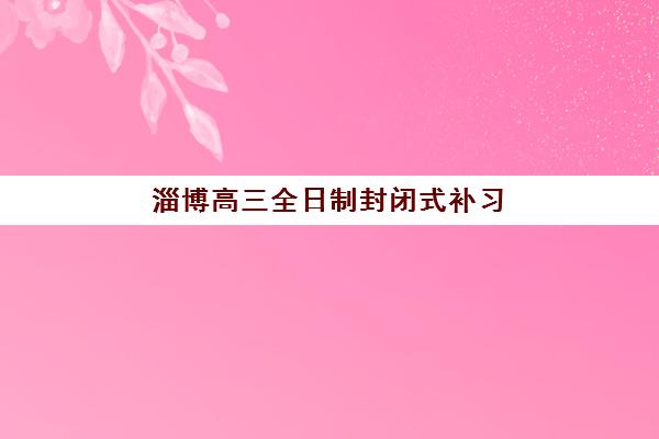 淄博高三全日制封闭式补习集训营哪家口碑好？2025年排名前十机构深度评测与择校指南