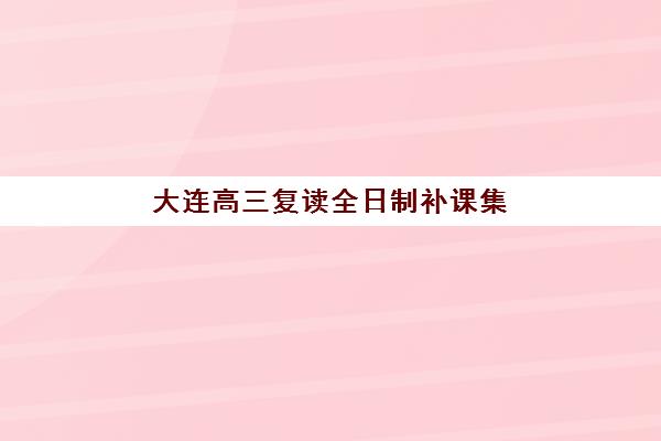 大连高三复读全日制补课集训营哪家口碑好一点？2025年最新排名、择校指南与五大机构深度解析