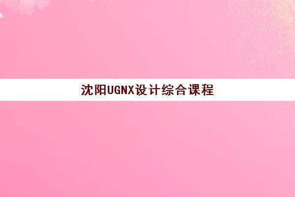 沈阳UGNX设计综合课程辅导班如何选？2025年培训机构综合对比与择校指南