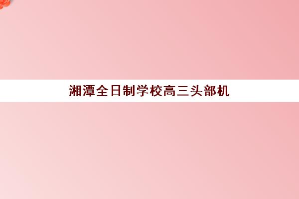 湘潭全日制学校高三头部机构年度白皮书如何获取？2025年最新择校指南与数据解析