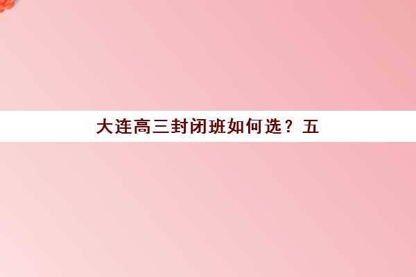 大连高三封闭班如何选？五大全日制机构服务对比、提分效果与择校指南
