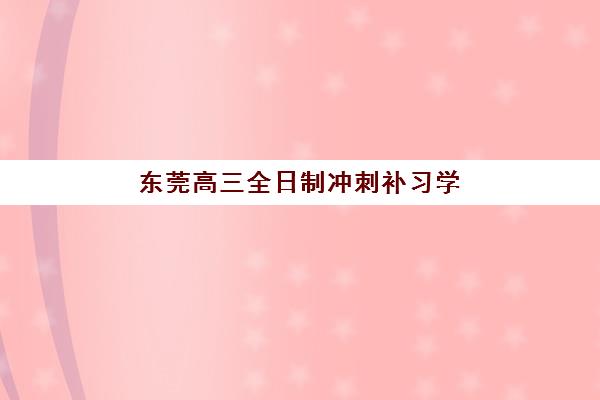 东莞高三全日制冲刺补习学校如何选？2025年最新排名与择校全攻略