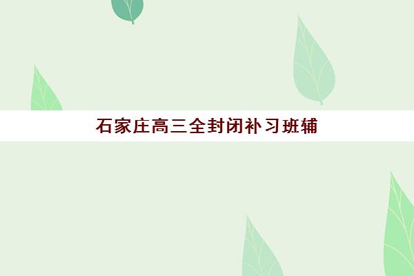 石家庄高三全封闭补习班辅导培训机构有哪些学校？2025年最新权威排名解读与科学择校全指南