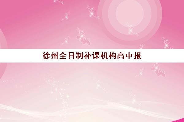 徐州全日制补课机构高中报名时间及流程如何安排？2025年最新时间节点、报名步骤与择校指南