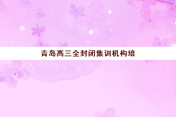 青岛高三全封闭集训机构培训学校排名一览表最新如何查询？2025年权威榜单、择校标准与报名全攻略