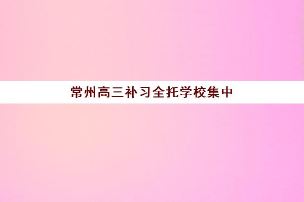 常州高三补习全托学校集中训练营有哪些？2025年十大封闭式集训营实力对比