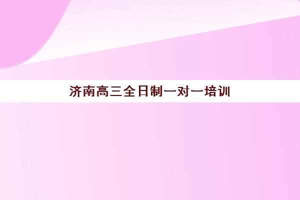 济南高三全日制一对一培训机构哪家好，2025年精选机构排名与择校指南