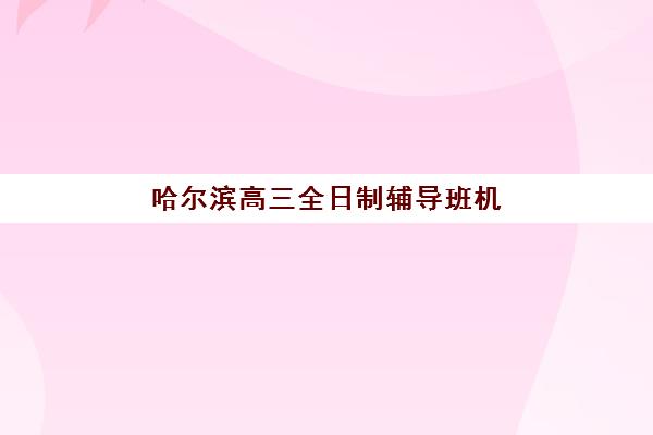 哈尔滨高三全日制辅导班机构培训学校排名榜前十名如何选？2025年十大名校深度评测与择校指南