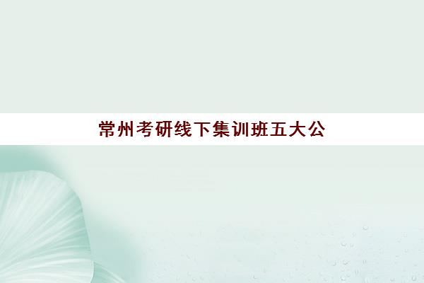 常州考研线下集训班五大公办机构运营分析如何？2025年最新教学模式与择校指南