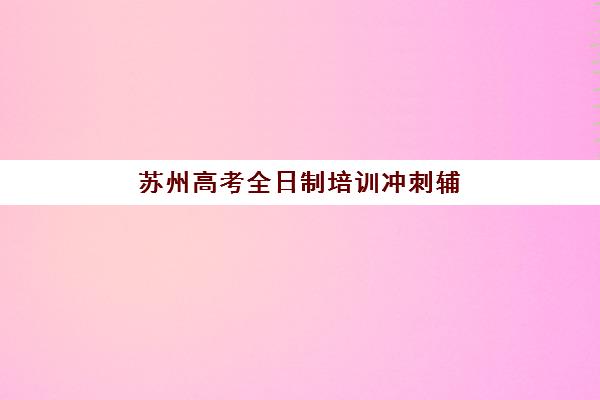 苏州高考全日制培训冲刺辅导机构哪家强些？2025年权威排名TOP10与个性化择校全攻略