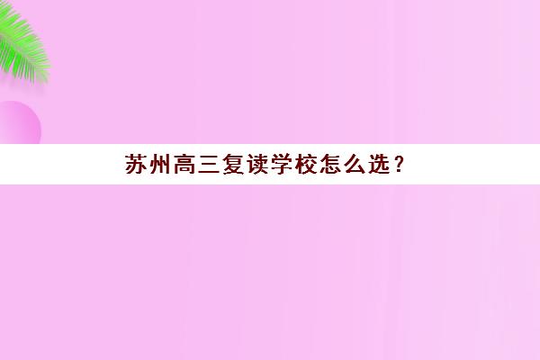 苏州高三复读学校怎么选？2025年靠谱机构实力盘点，附择校指南与避坑要点