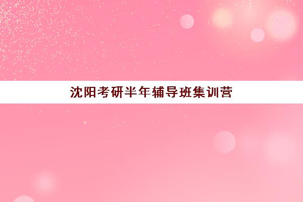 沈阳考研半年辅导班集训营排名榜最新公布？2025年十大机构综合对比与择校全攻略