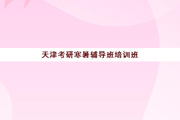 天津考研寒暑辅导班培训班哪个最好一点？2025年最新排名与科学择校全指南