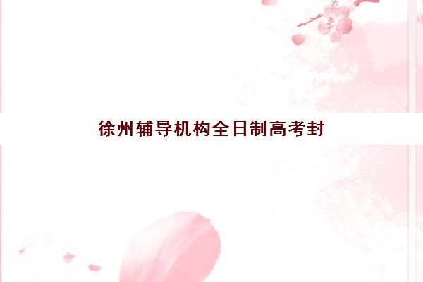 徐州辅导机构全日制高考封闭式集训营地址电话如何查询？2025年最新校区分布、联系方式与择校指南