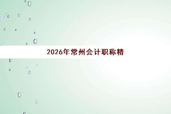 2026年常州会计职称精讲课程预报名时间何时公布？官方渠道查询、培训机构选择与备考全流程指南