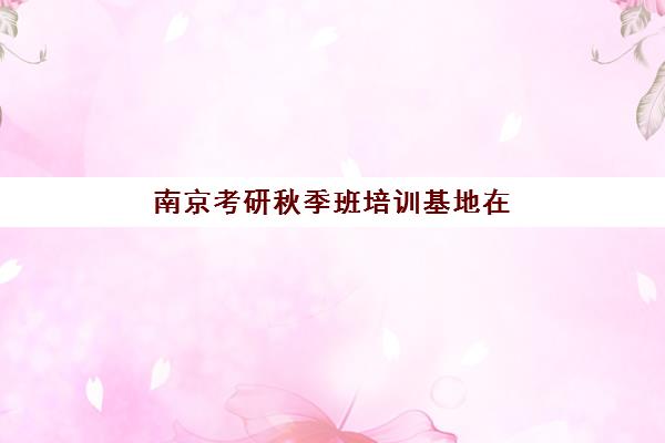 南京考研秋季班培训基地在哪个位置？2025年最新校区分布与择校避坑指南