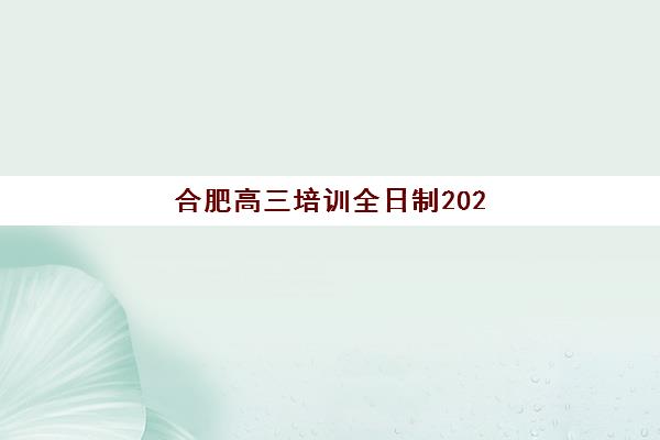 合肥高三培训全日制2025辅导班哪个好？最新排名与择校指南全解析