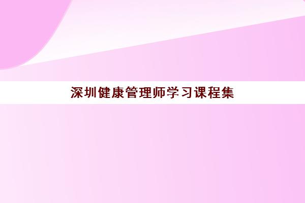 深圳健康管理师学习课程集中训练营有哪些机构？2025年十大排名机构深度解析
