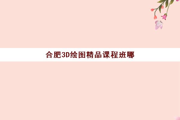 合肥3D绘图精品课程班哪个机构好一点啊？2025年十大培训机构排名、课程特色与择校全指南
