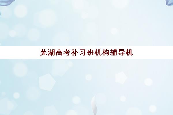 芜湖高考补习班机构辅导机构排名榜最新发布？2025年五大顶尖机构深度测评与择校指南