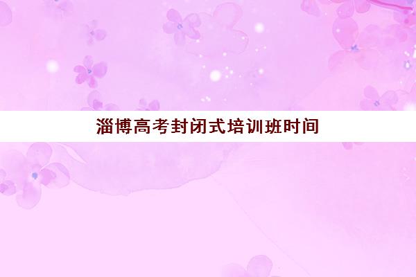 淄博高考封闭式培训班时间2025考试时间如何衔接？全年备考规划与时间表示例