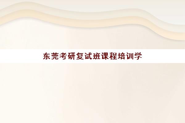 东莞考研复试班课程培训学校排名一览表如何查询？2025年最新权威榜单与科学择校全指南