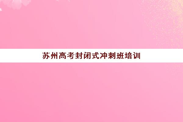 苏州高考封闭式冲刺班培训机构哪家强些？2025年权威TOP5榜单深度评测与科学择校指南