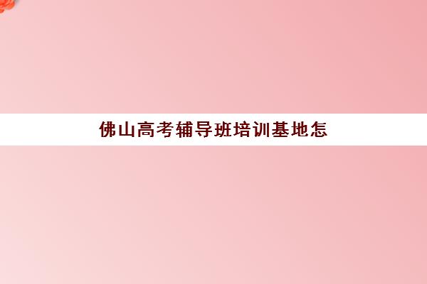 佛山高考辅导班培训基地怎么选？2025年全日制封闭学校分布、课程特色与择校指南