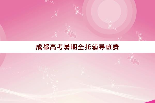 成都高考暑期全托辅导班费用多少？2025年培训机构收费标准、选择指南与性价比解析