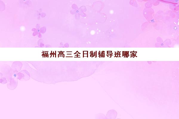 福州高三全日制辅导班哪家好？2025年权威评测榜单、择校技巧与成功案例全解析