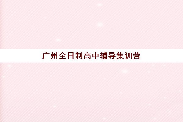 广州全日制高中辅导集训营排名榜前十名如何选择?2025年最新十大排名与择校全指南 广州全日制高中辅导集训营排名榜前十名如何选择?2025年最新十大排名与择校全指南