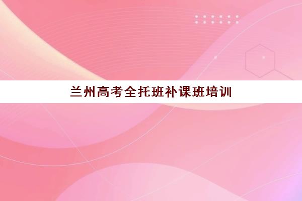 兰州高考全托班补课班培训机构有哪些地方：2025年择校指南与十大机构深度解析