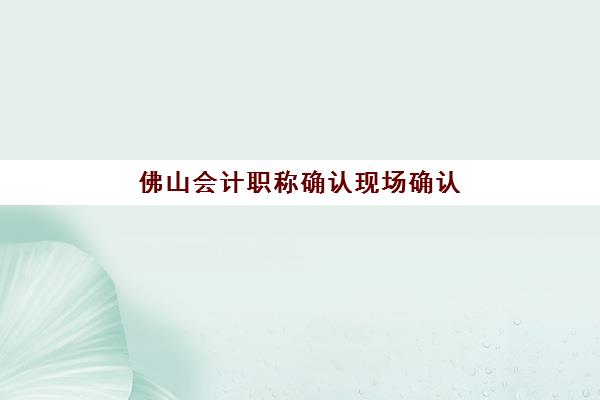 佛山会计职称确认现场确认时间安排，2025年材料清单与全流程指南