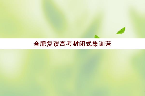 合肥复读高考封闭式集训营怎么样啊？2025年全面解析与科学择校全指南