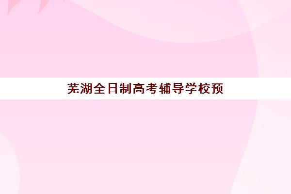 芜湖全日制高考辅导学校预报名需要抢考点吗？2025年报名形势分析、抢报策略与择校全指南