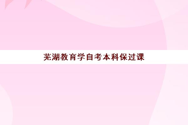 芜湖教育学自考本科保过课程辅导培训机构有哪些地方？2025年最新机构名单、选择标准与报名全流程解析
