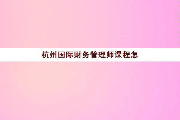 杭州国际财务管理师课程怎么选？2025年权威培训机构排名与择校全攻略