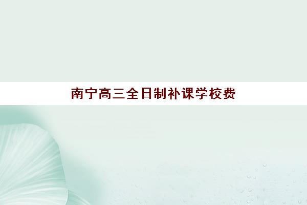 南宁高三全日制补课学校费用解析：新高三补习机构一年收费明细及选择指南