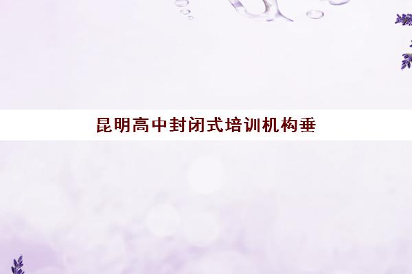 昆明高中封闭式培训机构垂直领域TOP10有哪些？十大机构全托管理特色与择校指南